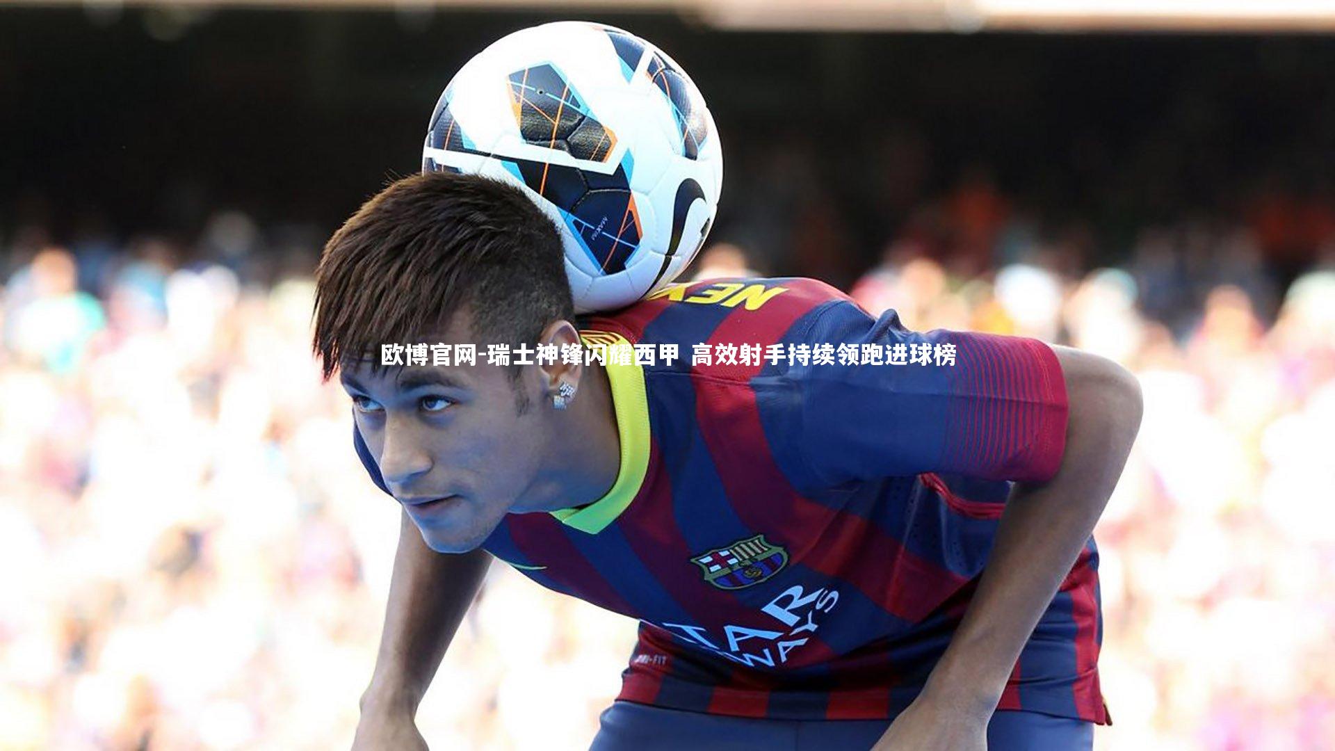 瑞士神锋闪耀西甲 高效射手持续领跑进球榜